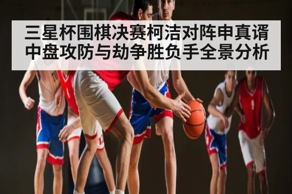 三星杯围棋决赛柯洁对阵申真谞中盘攻防与劫争胜负手全景分析